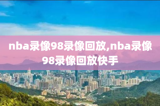 nba录像98录像回放,nba录像98录像回放快手